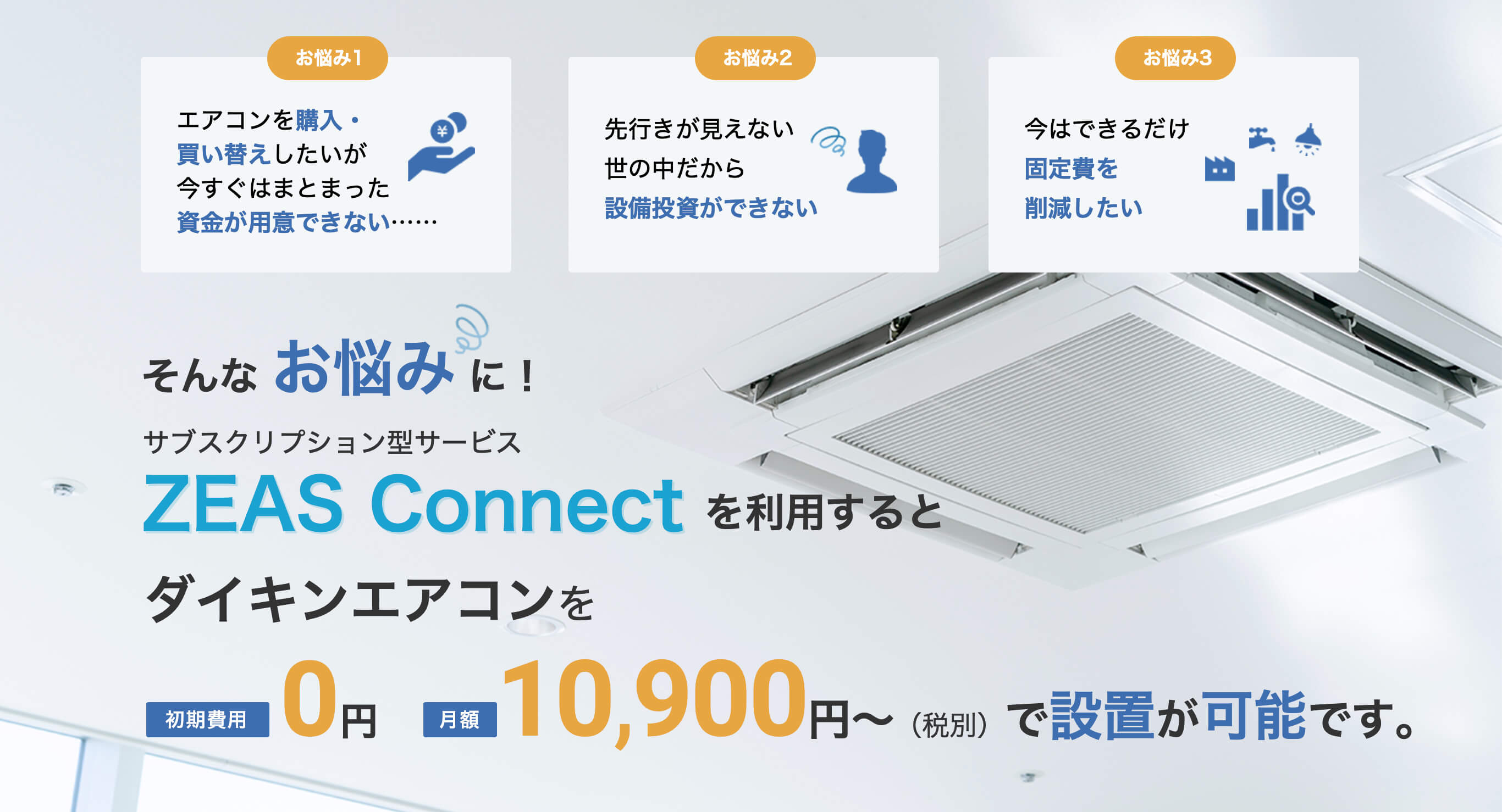 エアコンを購入・買い替えしたいが、今すぐまとまった資金が用意できない。先行きが見えない世の中だから設備投資ができない。今はできるだけ固定費を削減したい。そんなお悩みに！サブスクリプション型サービスZeas Connectを利用すると、ダイキンエアコンを初期費用0円、月額10900円で設置可能です。