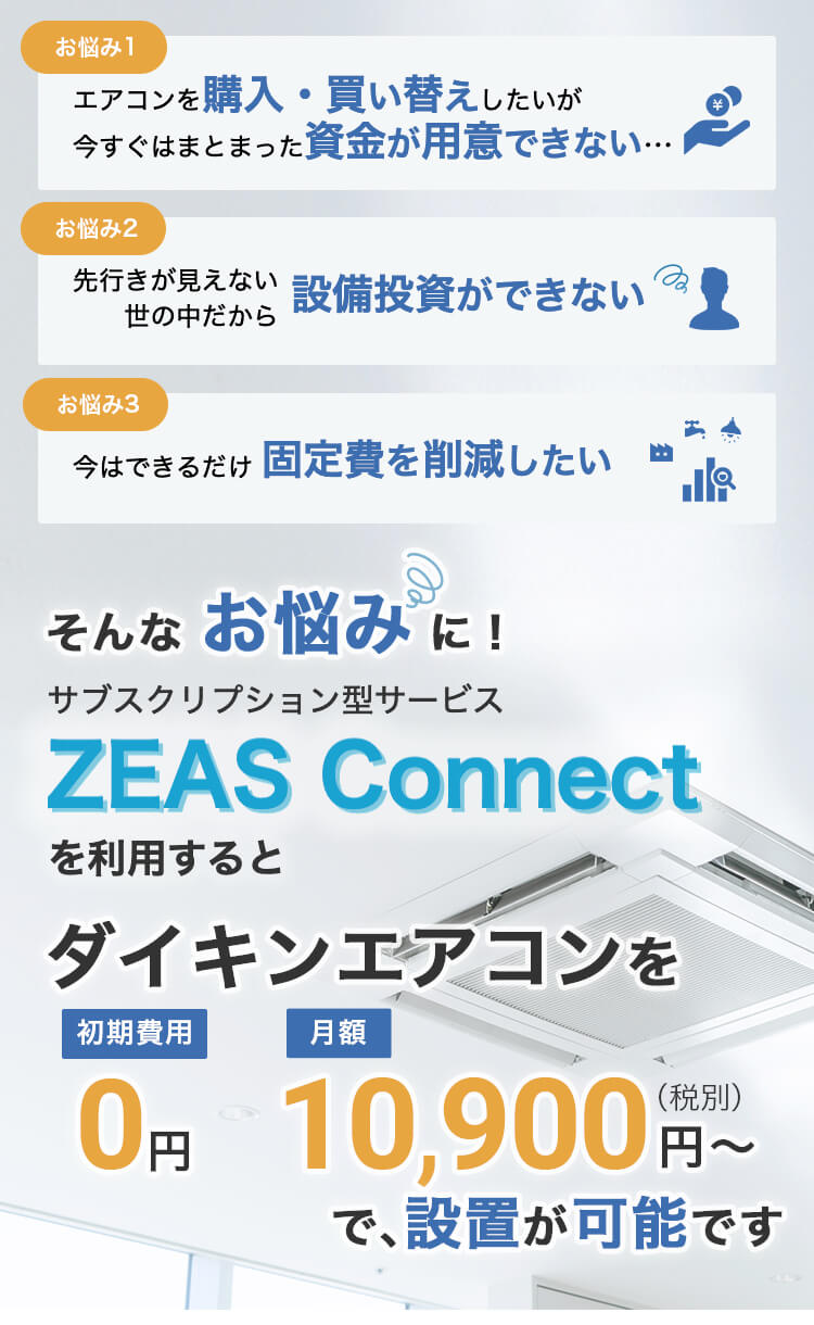 エアコンを購入・買い替えしたいが、今すぐまとまった資金が用意できない。先行きが見えない世の中だから設備投資ができない。今はできるだけ固定費を削減したい。そんなお悩みに！サブスクリプション型サービスZeas Connectを利用すると、ダイキンエアコンを初期費用0円、月額10900円で設置可能です。